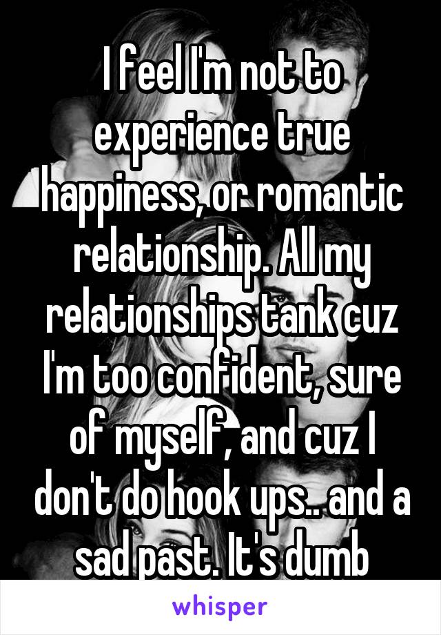 I feel I'm not to experience true happiness, or romantic relationship. All my relationships tank cuz I'm too confident, sure of myself, and cuz I don't do hook ups.. and a sad past. It's dumb