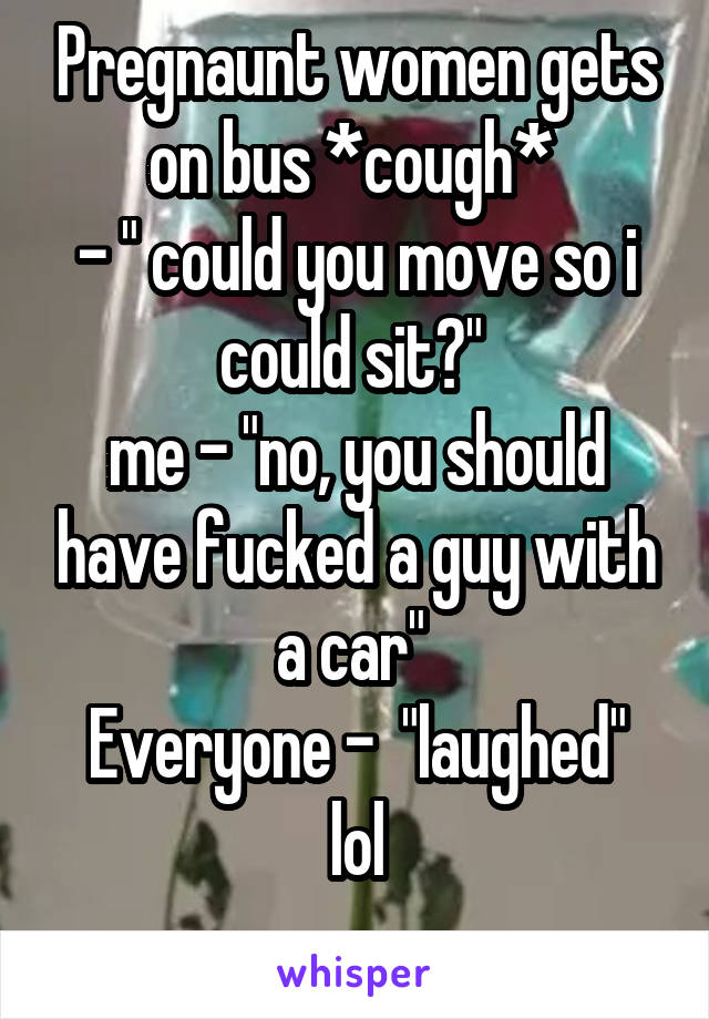 Pregnaunt women gets on bus *cough* 
- " could you move so i could sit?" 
me - "no, you should have fucked a guy with a car" 
Everyone -  "laughed" lol
