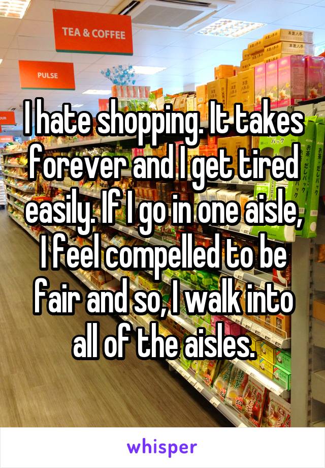 I hate shopping. It takes forever and I get tired easily. If I go in one aisle, I feel compelled to be fair and so, I walk into all of the aisles.