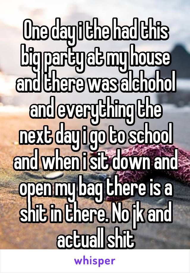 One day i the had this big party at my house and there was alchohol and everything the next day i go to school and when i sit down and open my bag there is a shit in there. No jk and actuall shit