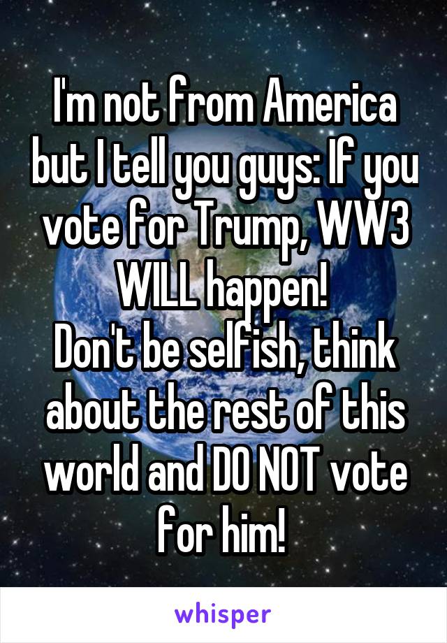 I'm not from America but I tell you guys: If you vote for Trump, WW3 WILL happen! 
Don't be selfish, think about the rest of this world and DO NOT vote for him! 