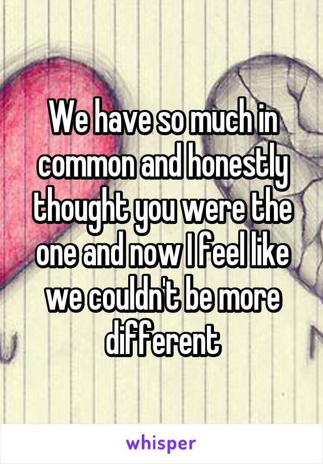 We have so much in common and honestly thought you were the one and now I feel like we couldn't be more different