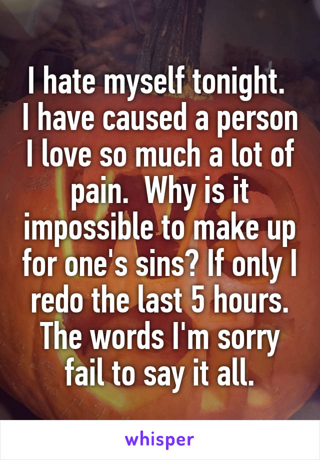 I hate myself tonight.  I have caused a person I love so much a lot of pain.  Why is it impossible to make up for one's sins? If only I redo the last 5 hours. The words I'm sorry fail to say it all.