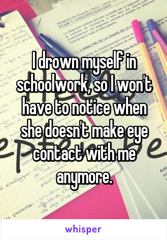 I drown myself in schoolwork, so I won't have to notice when she doesn't make eye contact with me anymore.