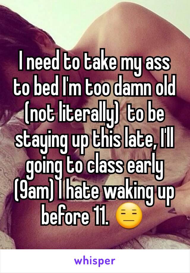 I need to take my ass to bed I'm too damn old (not literally)  to be staying up this late, I'll going to class early (9am) I hate waking up before 11. 😑 