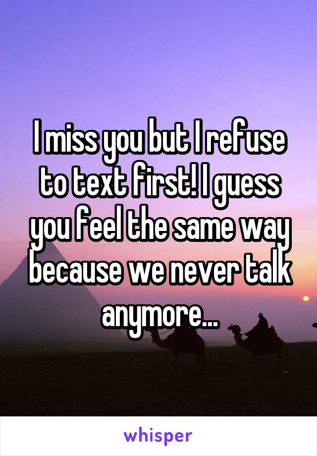 I miss you but I refuse to text first! I guess you feel the same way because we never talk anymore...