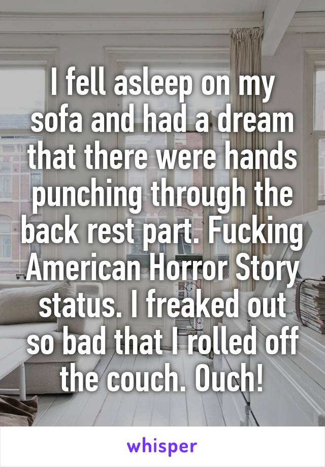 I fell asleep on my sofa and had a dream that there were hands punching through the back rest part. Fucking American Horror Story status. I freaked out so bad that I rolled off the couch. Ouch!