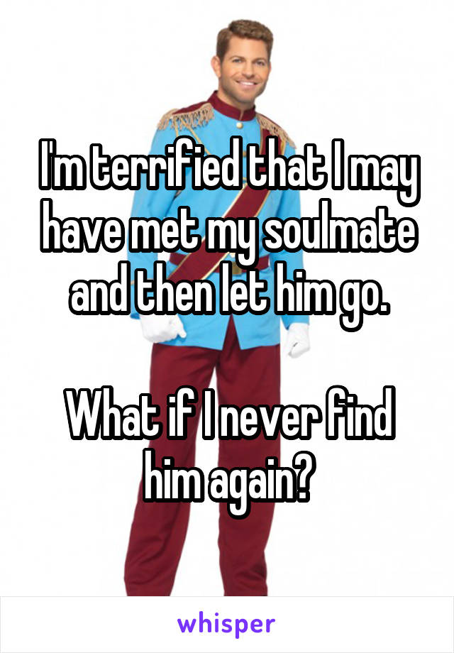 I'm terrified that I may have met my soulmate and then let him go.

What if I never find him again?