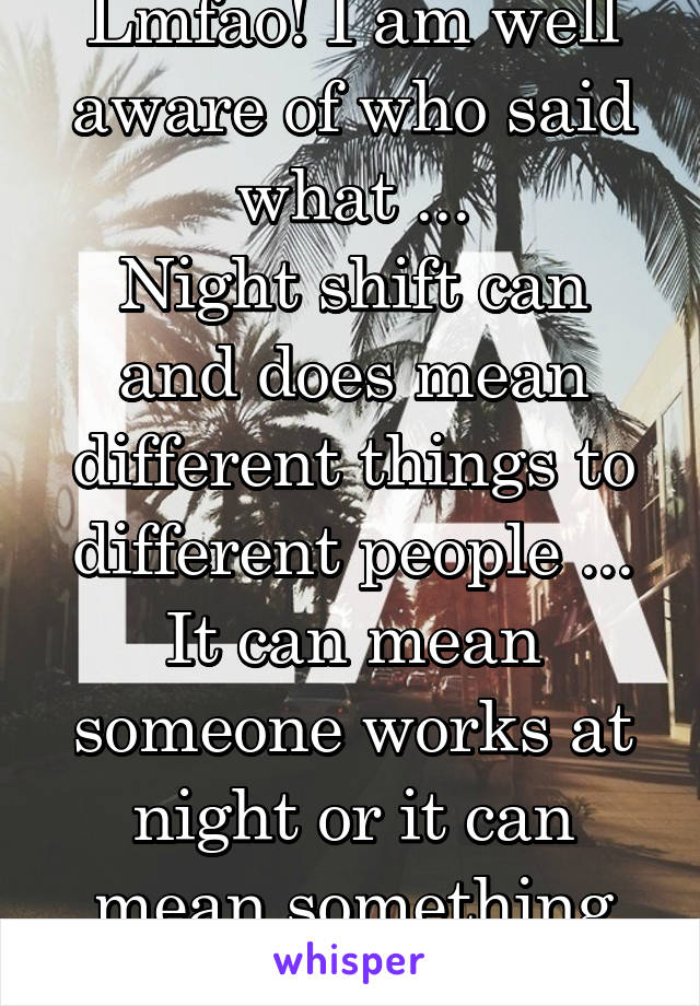 Lmfao! I am well aware of who said what ...
Night shift can and does mean different things to different people ... It can mean someone works at night or it can mean something else .... 