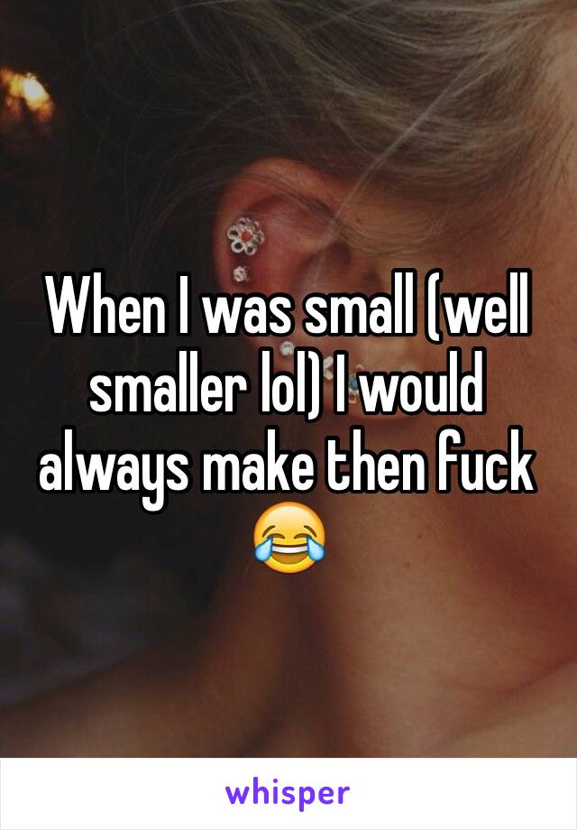 When I was small (well smaller lol) I would always make then fuck 😂