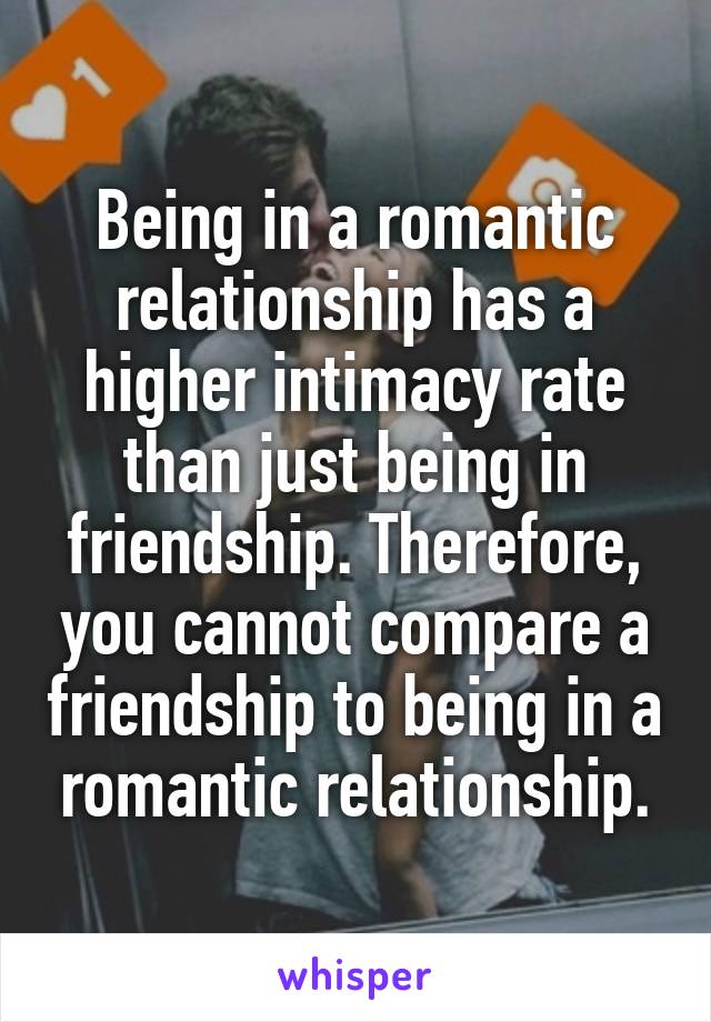 Being in a romantic relationship has a higher intimacy rate than just being in friendship. Therefore, you cannot compare a friendship to being in a romantic relationship.