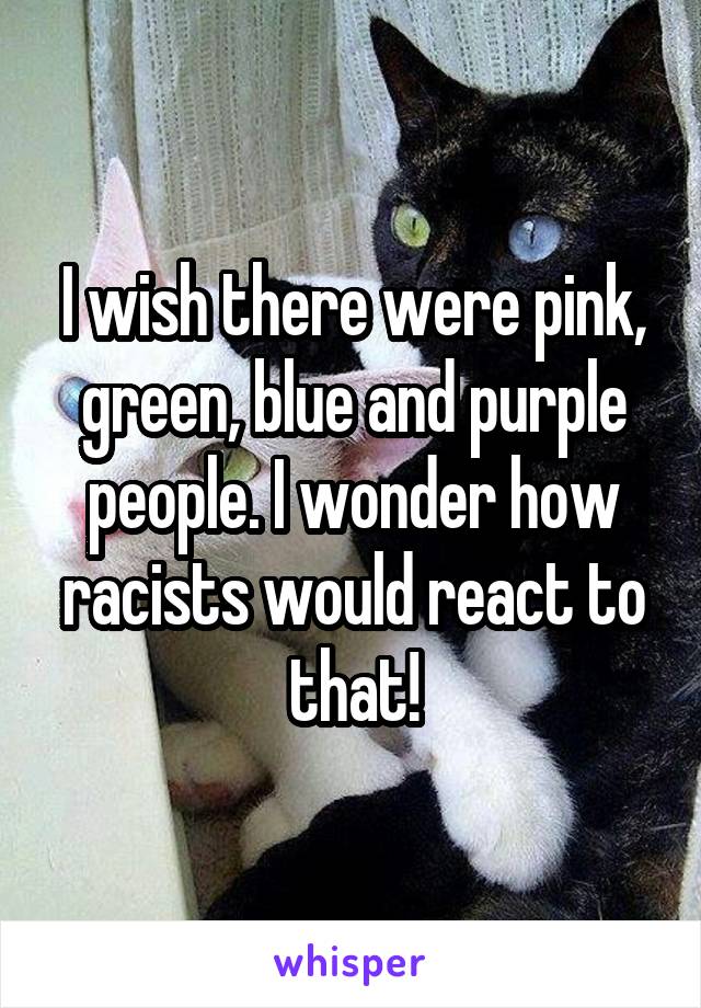 I wish there were pink, green, blue and purple people. I wonder how racists would react to that!