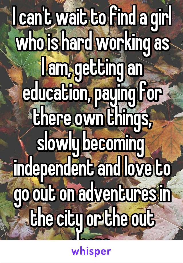 I can't wait to find a girl who is hard working as I am, getting an education, paying for there own things, slowly becoming  independent and love to go out on adventures in the city or the out doors.