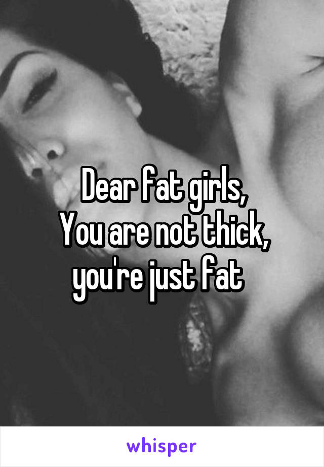 Dear fat girls,
You are not thick, you're just fat  