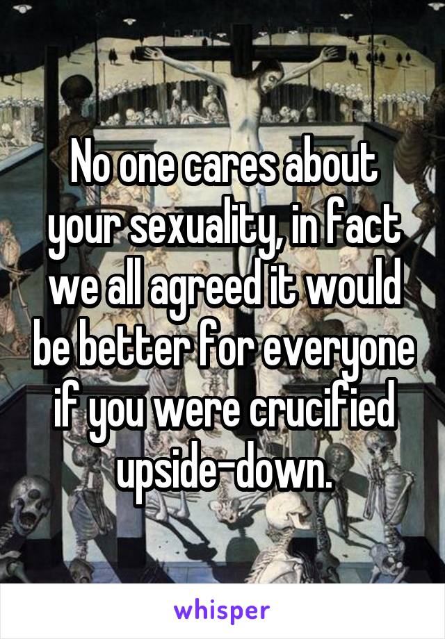 No one cares about your sexuality, in fact we all agreed it would be better for everyone if you were crucified upside-down.