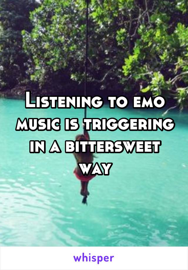 Listening to emo music is triggering in a bittersweet way