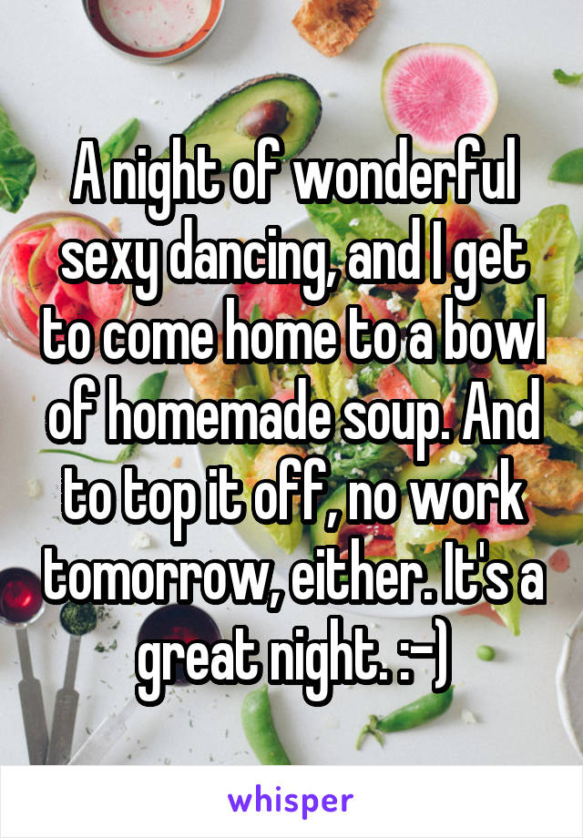 A night of wonderful sexy dancing, and I get to come home to a bowl of homemade soup. And to top it off, no work tomorrow, either. It's a great night. :-)