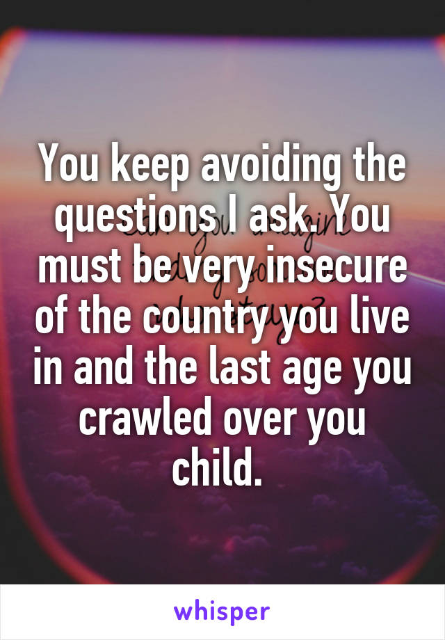 You keep avoiding the questions I ask. You must be very insecure of the country you live in and the last age you crawled over you child. 