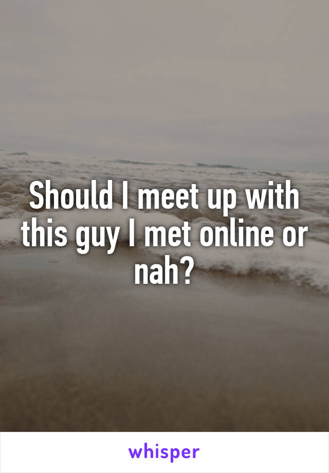 Should I meet up with this guy I met online or nah?