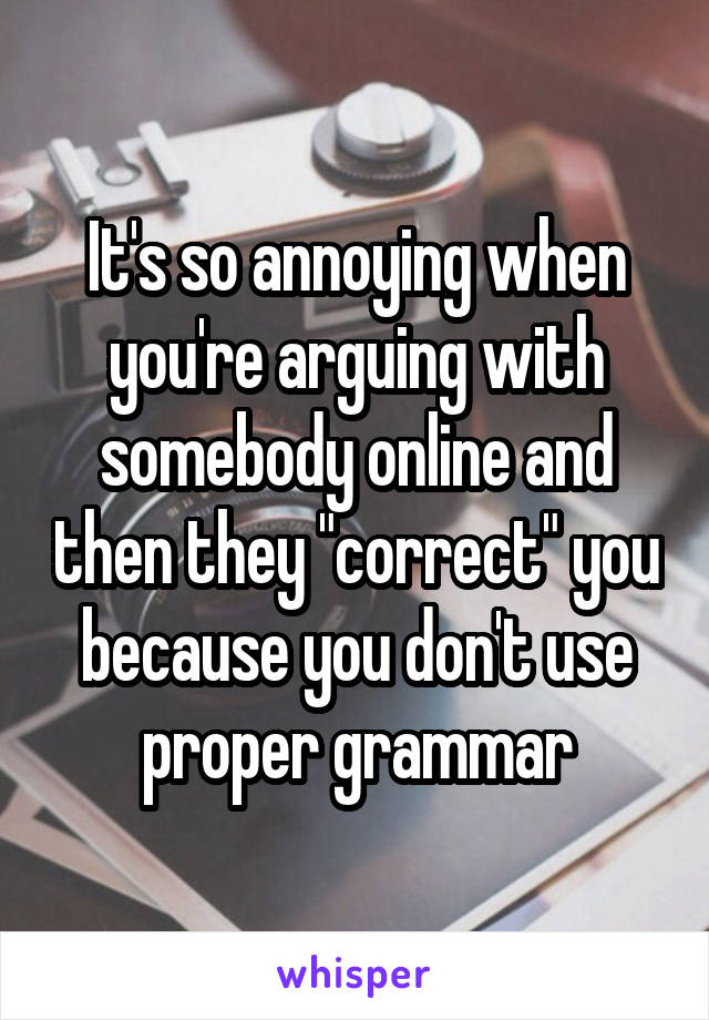 It's so annoying when you're arguing with somebody online and then they "correct" you because you don't use proper grammar