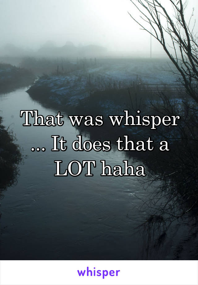 That was whisper ... It does that a LOT haha