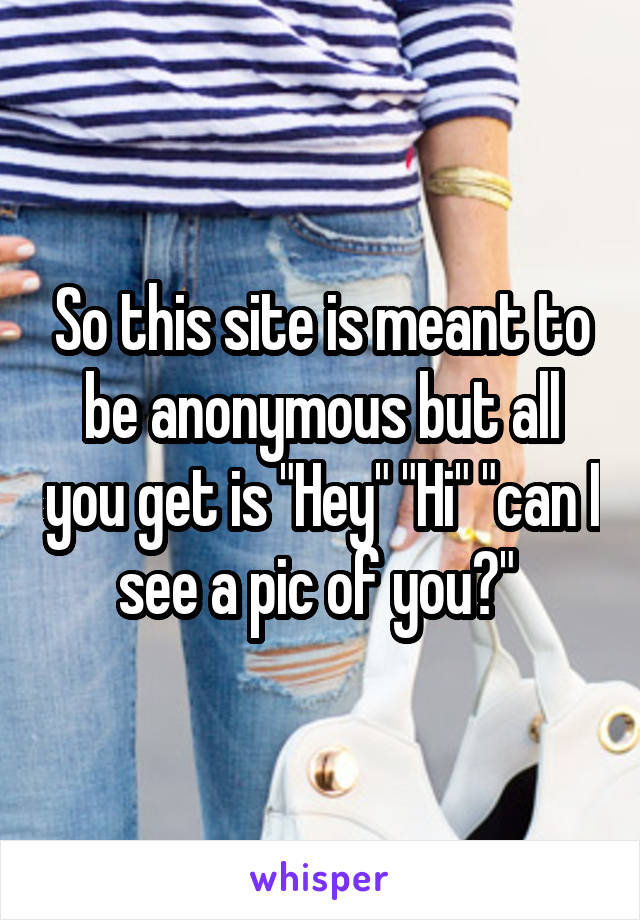 So this site is meant to be anonymous but all you get is "Hey" "Hi" "can I see a pic of you?" 