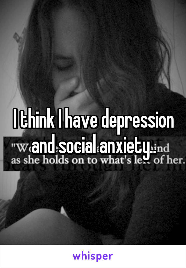 I think I have depression and social anxiety..