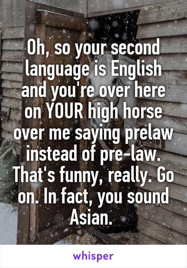 Oh, so your second language is English and you're over here on YOUR high horse over me saying prelaw instead of pre-law. That's funny, really. Go on. In fact, you sound Asian. 