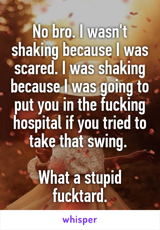 No bro. I wasn't shaking because I was scared. I was shaking because I was going to put you in the fucking hospital if you tried to take that swing. 

What a stupid fucktard.