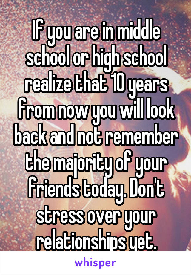 If you are in middle school or high school realize that 10 years from now you will look back and not remember the majority of your friends today. Don't stress over your relationships yet.