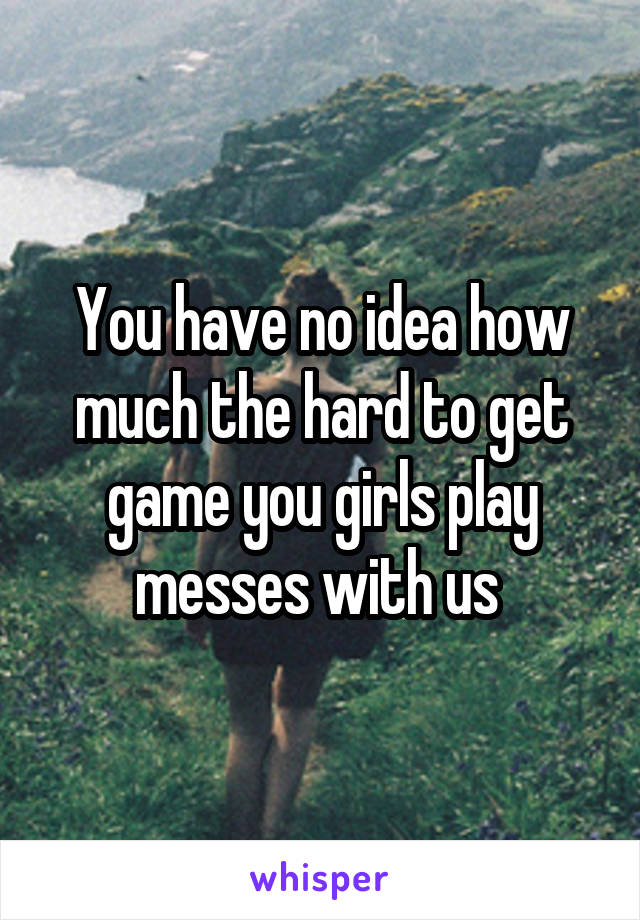 You have no idea how much the hard to get game you girls play messes with us 