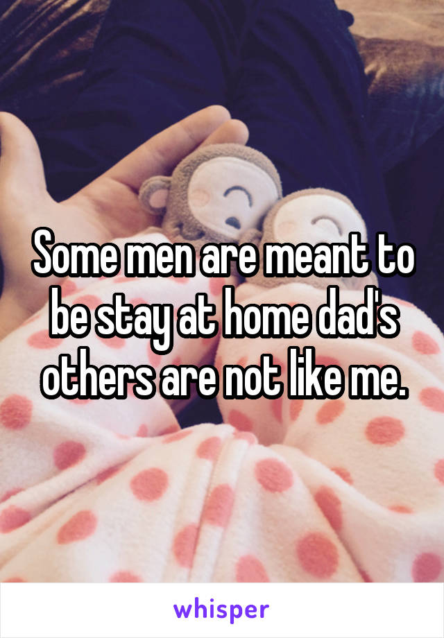 Some men are meant to be stay at home dad's others are not like me.