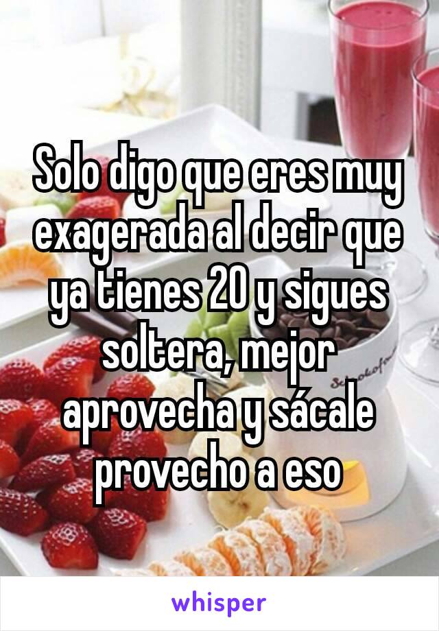 Solo digo que eres muy exagerada al decir que ya tienes 20 y sigues soltera, mejor aprovecha y sácale provecho a eso