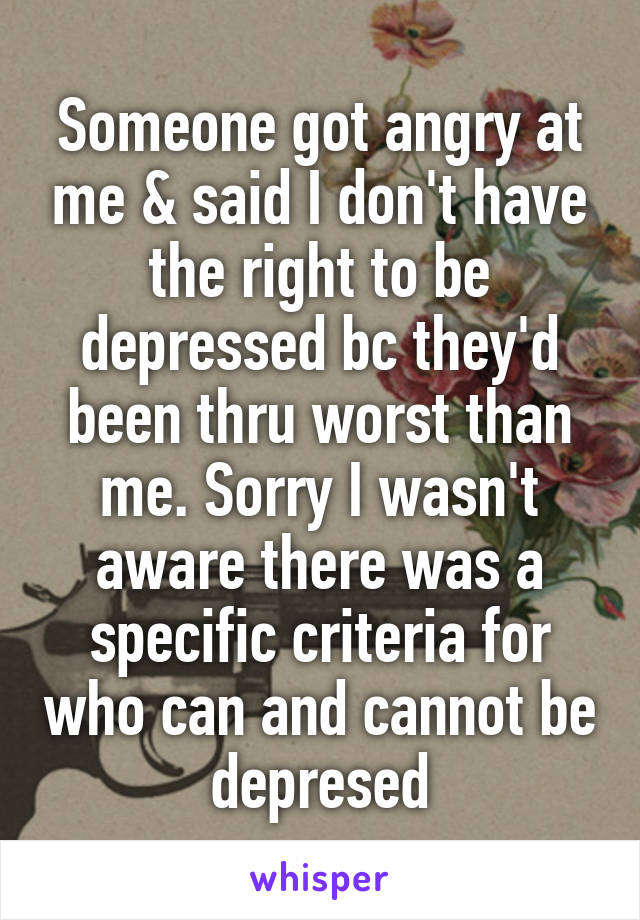 Someone got angry at me & said I don't have the right to be depressed bc they'd been thru worst than me. Sorry I wasn't aware there was a specific criteria for who can and cannot be depresed