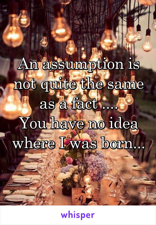 An assumption is not quite the same as a fact ....
You have no idea where I was born... 