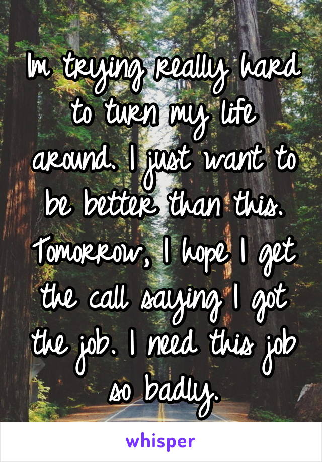 Im trying really hard to turn my life around. I just want to be better than this. Tomorrow, I hope I get the call saying I got the job. I need this job so badly.