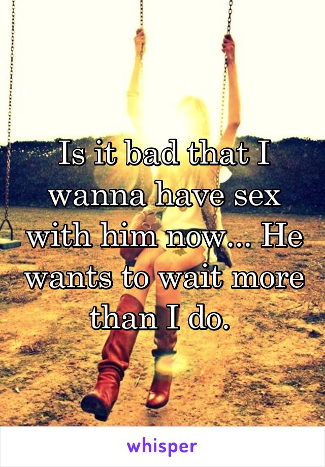 Is it bad that I wanna have sex with him now... He wants to wait more than I do. 