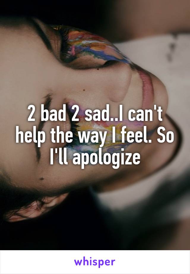 2 bad 2 sad..I can't help the way I feel. So I'll apologize