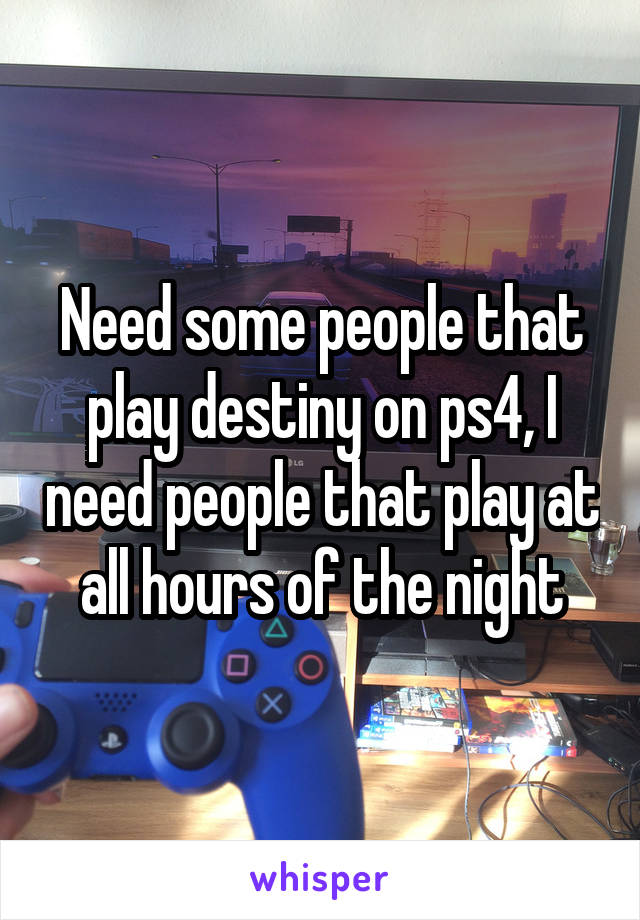 Need some people that play destiny on ps4, I need people that play at all hours of the night