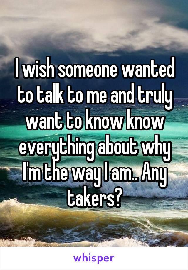 I wish someone wanted to talk to me and truly want to know know everything about why I'm the way I am.. Any takers?