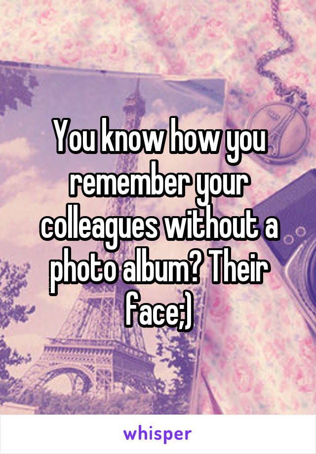 You know how you remember your colleagues without a photo album? Their face;)