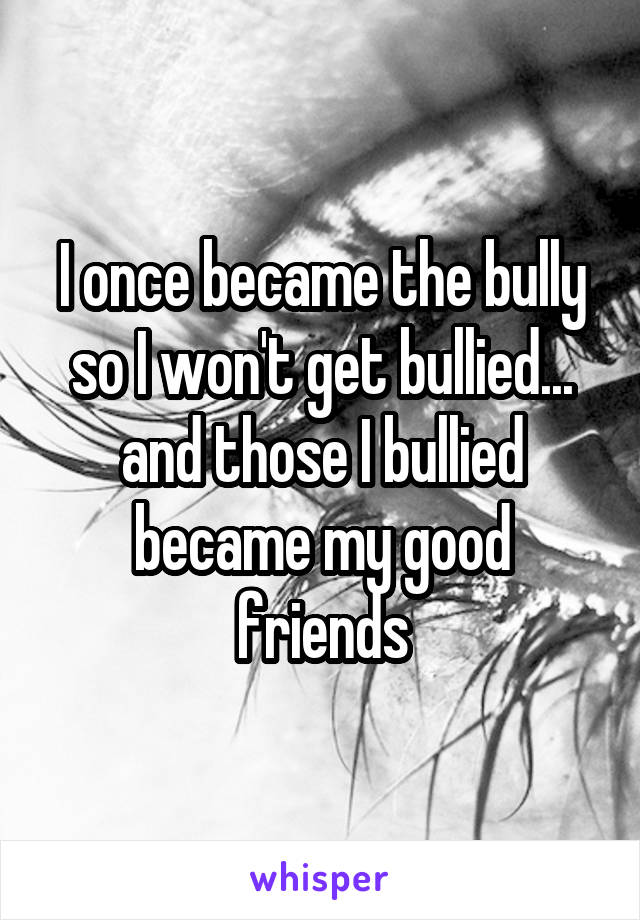 I once became the bully so I won't get bullied... and those I bullied became my good friends