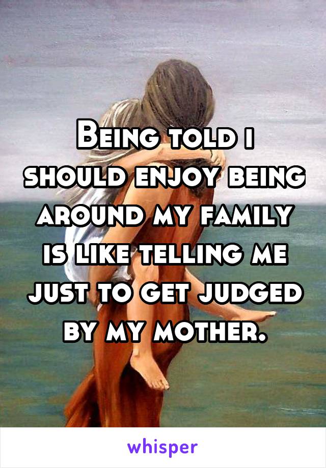 Being told i should enjoy being around my family is like telling me just to get judged by my mother.