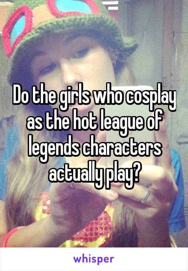 Do the girls who cosplay as the hot league of legends characters actually play?