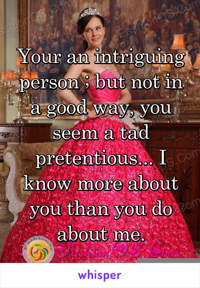 Your an intriguing person ; but not in a good way, you seem a tad pretentious... I know more about you than you do about me.