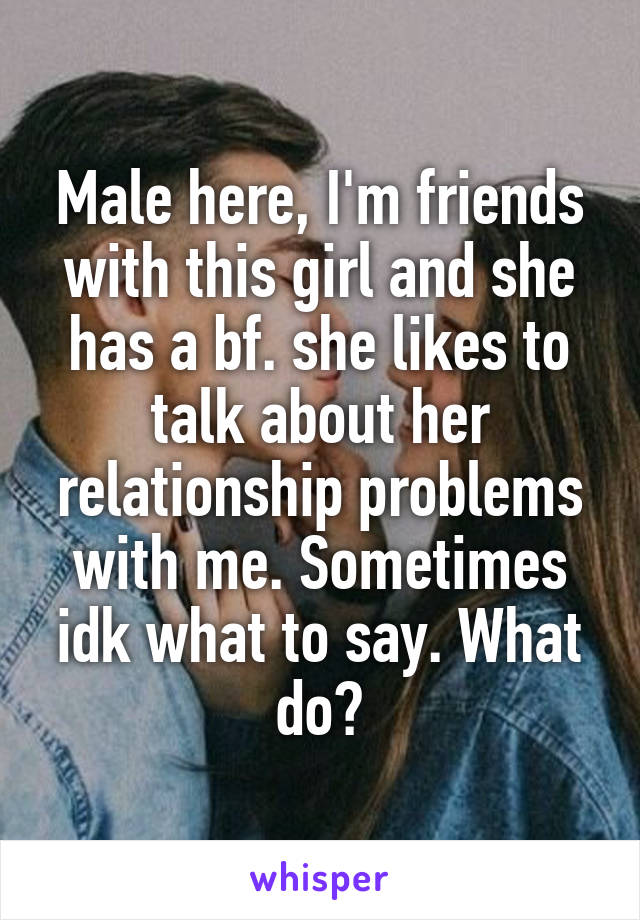 Male here, I'm friends with this girl and she has a bf. she likes to talk about her relationship problems with me. Sometimes idk what to say. What do?