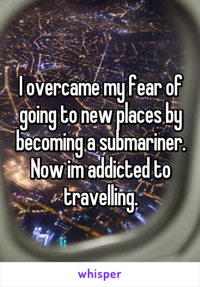 I overcame my fear of going to new places by becoming a submariner. Now im addicted to travelling.