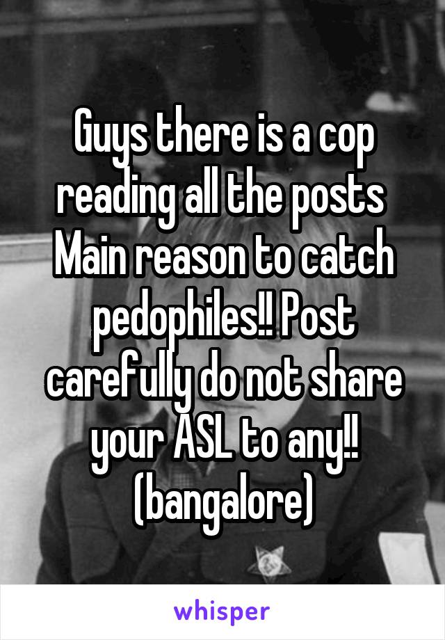 Guys there is a cop reading all the posts 
Main reason to catch pedophiles!! Post carefully do not share your ASL to any!! (bangalore)