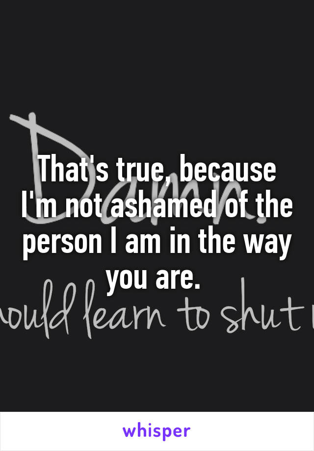 That's true, because I'm not ashamed of the person I am in the way you are. 