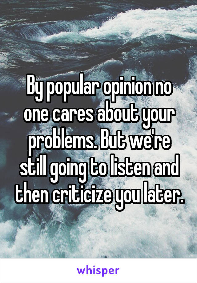 By popular opinion no one cares about your problems. But we're still going to listen and then criticize you later.